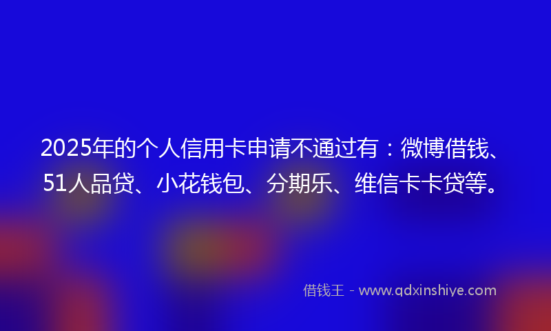 2025年的个人信用卡申请不通过有：微博借钱、51人品贷、小花钱包、分期乐、维信卡卡贷等。