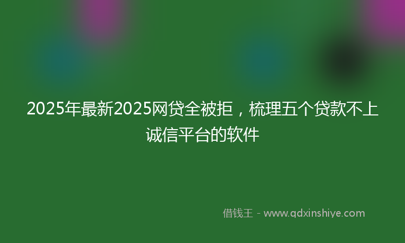 2025年最新2025网贷全被拒，梳理五个贷款不上诚信平台的软件