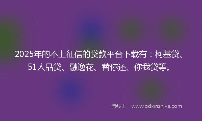 2025年的不上征信的贷款平台下载有：柯基贷、51人品贷、融逸花、替你还、你我贷等。