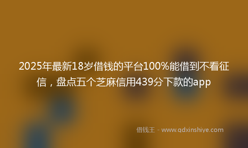 2025年最新18岁借钱的平台100%能借到不看征信，盘点五个芝麻信用439分下款的app