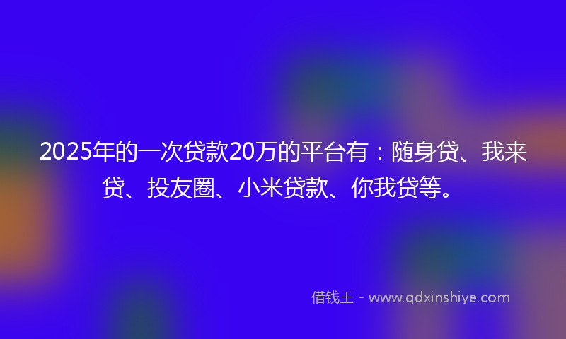 2025年的一次贷款20万的平台有：随身贷、我来贷、投友圈、小米贷款、你我贷等。
