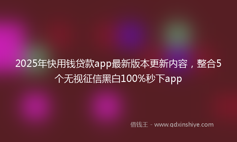 2025年快用钱贷款app最新版本更新内容，整合5个无视征信黑白100%秒下app