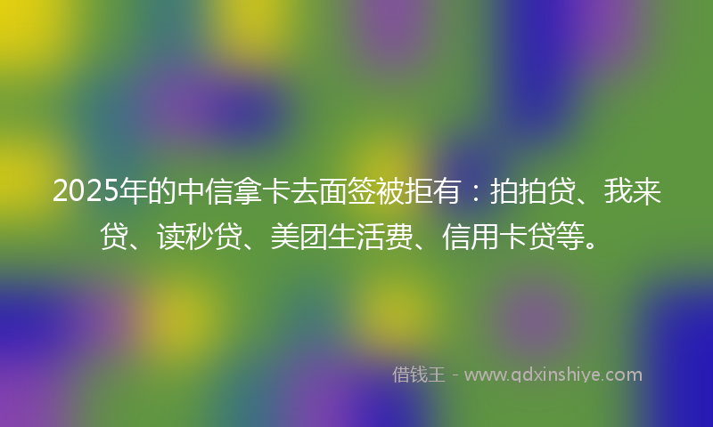 2025年的中信拿卡去面签被拒有：拍拍贷、我来贷、读秒贷、美团生活费、信用卡贷等。