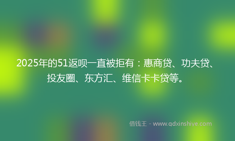 2025年的51返呗一直被拒有：惠商贷、功夫贷、投友圈、东方汇、维信卡卡贷等。