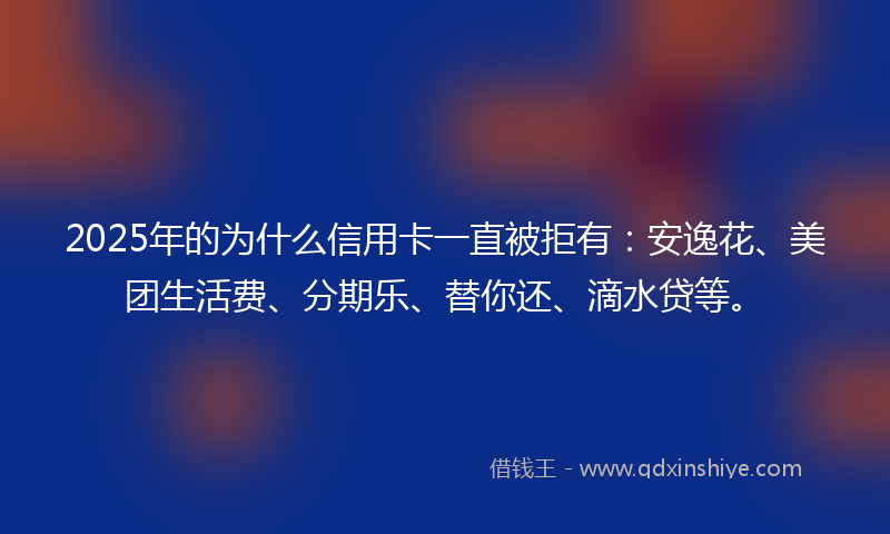 2025年的为什么信用卡一直被拒有：安逸花、美团生活费、分期乐、替你还、滴水贷等。