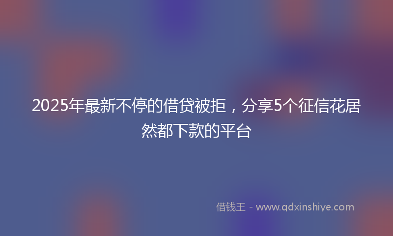 2025年最新不停的借贷被拒，分享5个征信花居然都下款的平台
