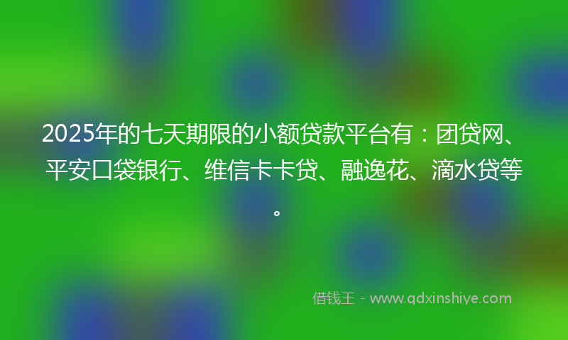 2025年的七天期限的小额贷款平台有：团贷网、平安口袋银行、维信卡卡贷、融逸花、滴水贷等。