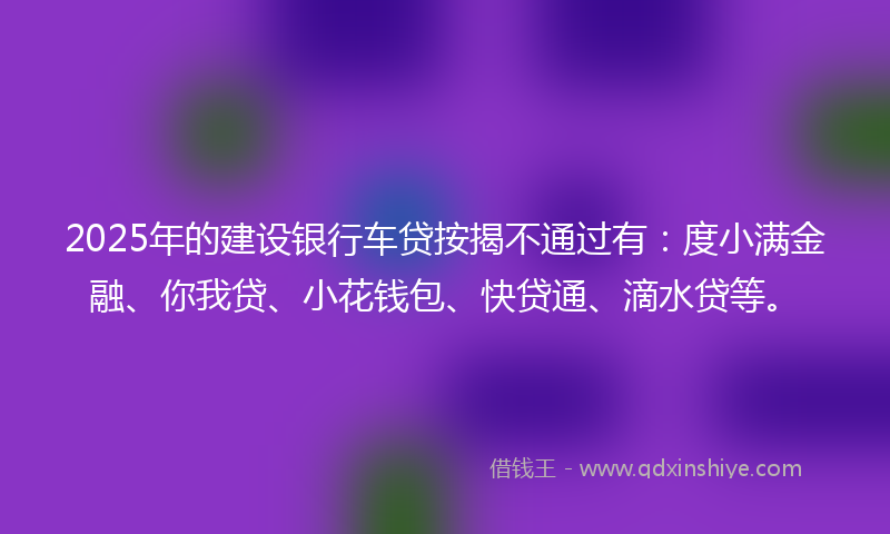 2025年的建设银行车贷按揭不通过有：度小满金融、你我贷、小花钱包、快贷通、滴水贷等。