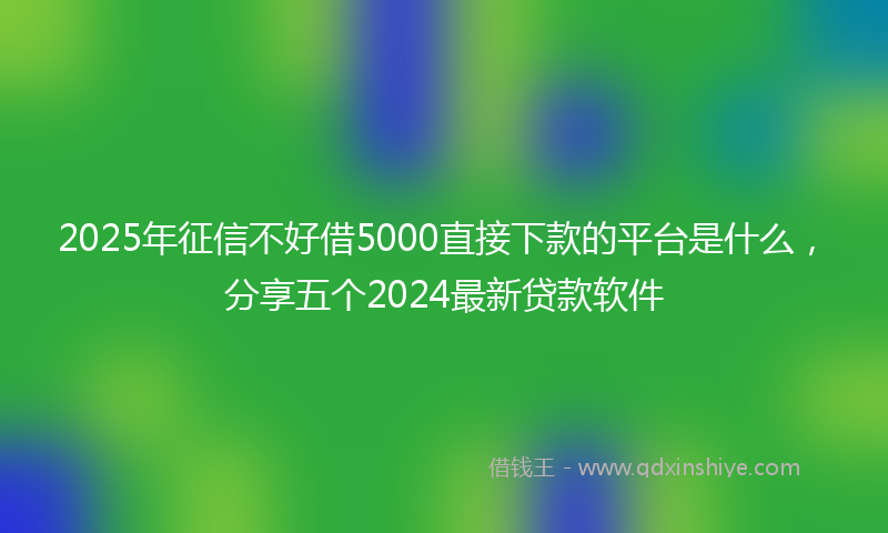 2025年征信不好借5000直接下款的平台是什么，分享五个2024最新贷款软件