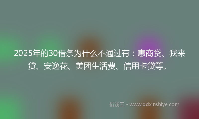 2025年的30借条为什么不通过有：惠商贷、我来贷、安逸花、美团生活费、信用卡贷等。