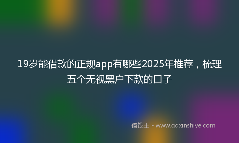 19岁能借款的正规app有哪些2025年推荐，梳理五个无视黑户下款的口子