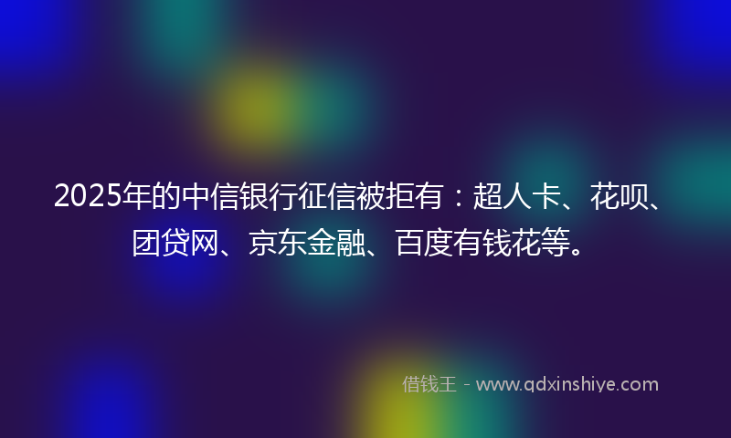 2025年的中信银行征信被拒有：超人卡、花呗、团贷网、京东金融、百度有钱花等。