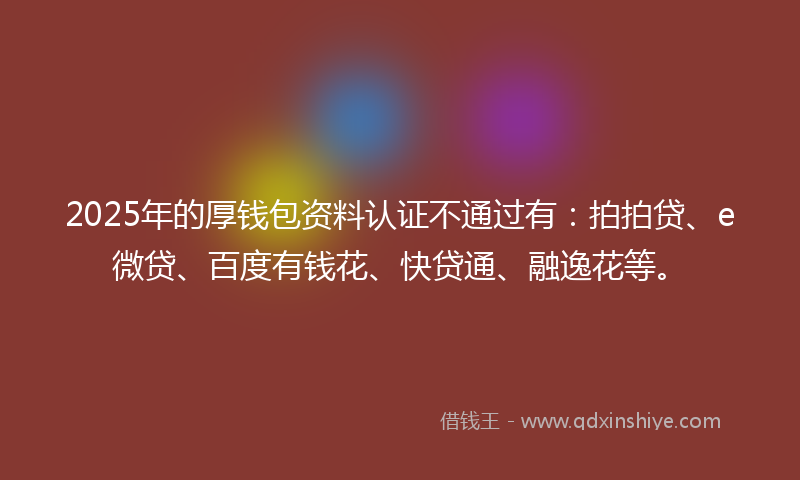 2025年的厚钱包资料认证不通过有：拍拍贷、e微贷、百度有钱花、快贷通、融逸花等。