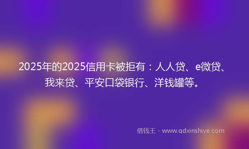 2025年的2025信用卡被拒有：人人贷、e微贷、我来贷、平安口袋银行、洋钱罐等。