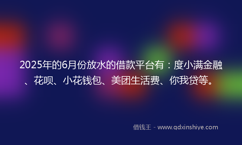 2025年的6月份放水的借款平台有：度小满金融、花呗、小花钱包、美团生活费、你我贷等。