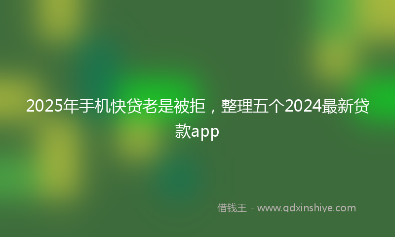 2025年手机快贷老是被拒，整理五个2024最新贷款app