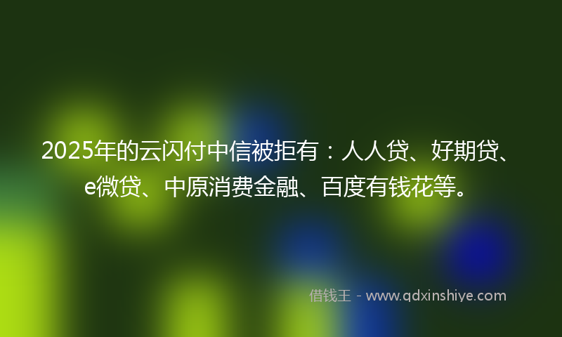 2025年的云闪付中信被拒有：人人贷、好期贷、e微贷、中原消费金融、百度有钱花等。