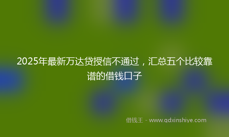 2025年最新万达贷授信不通过，汇总五个比较靠谱的借钱口子
