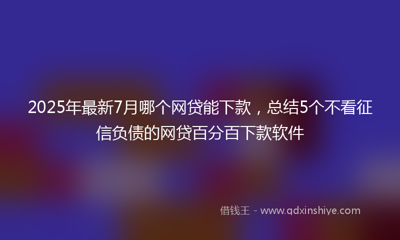 2025年最新7月哪个网贷能下款，总结5个不看征信负债的网贷百分百下款软件