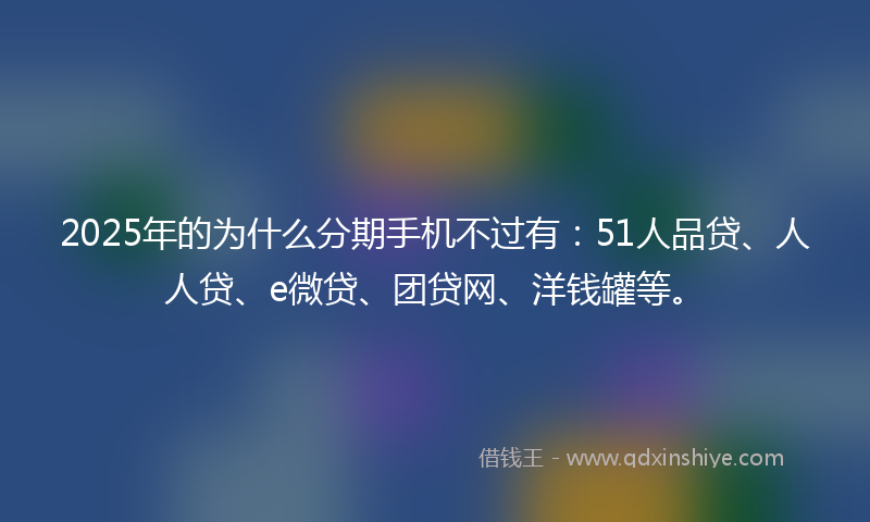 2025年的为什么分期手机不过有：51人品贷、人人贷、e微贷、团贷网、洋钱罐等。