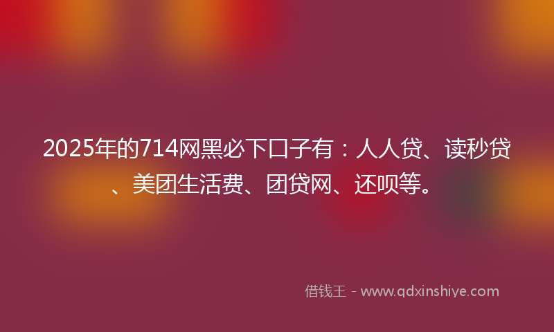 2025年的714网黑必下口子有：人人贷、读秒贷、美团生活费、团贷网、还呗等。
