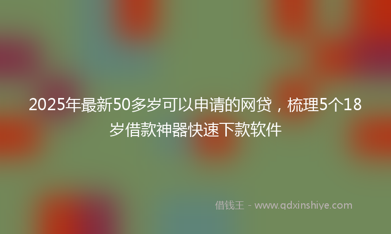 2025年最新50多岁可以申请的网贷，梳理5个18岁借款神器快速下款软件