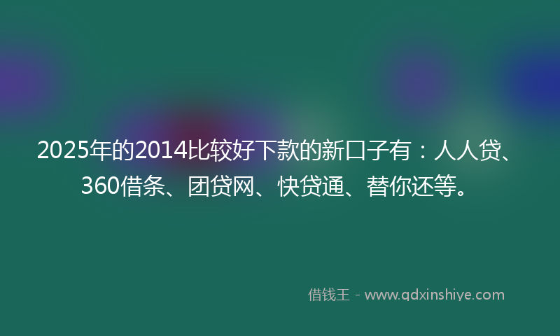2025年的2014比较好下款的新口子有：人人贷、360借条、团贷网、快贷通、替你还等。