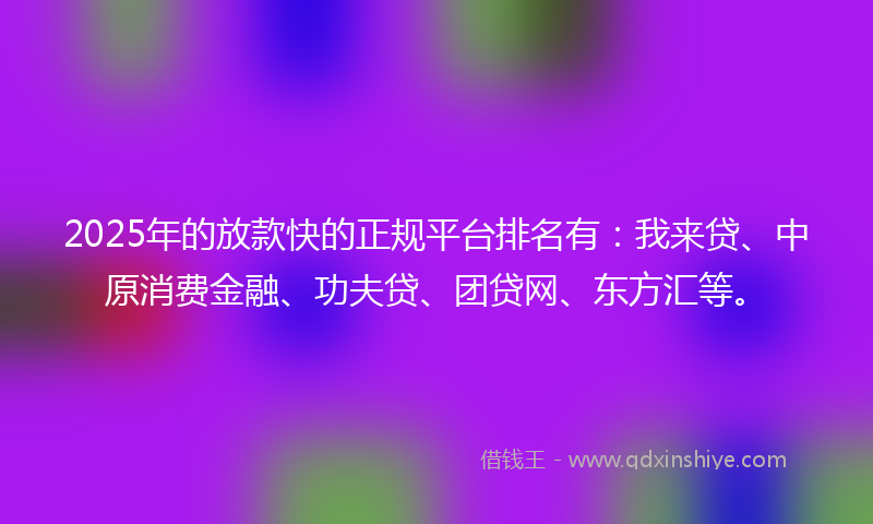 2025年的放款快的正规平台排名有：我来贷、中原消费金融、功夫贷、团贷网、东方汇等。