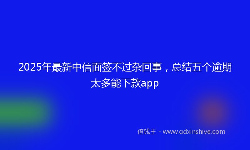 2025年最新中信面签不过杂回事，总结五个逾期太多能下款app