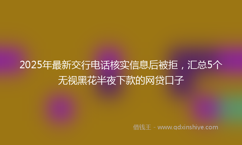 2025年最新交行电话核实信息后被拒，汇总5个无视黑花半夜下款的网贷口子