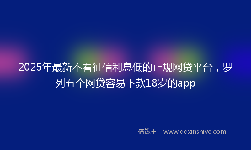 2025年最新不看征信利息低的正规网贷平台，罗列五个网贷容易下款18岁的app