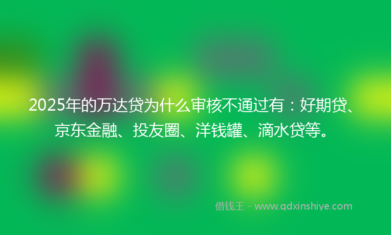 2025年的万达贷为什么审核不通过有：好期贷、京东金融、投友圈、洋钱罐、滴水贷等。