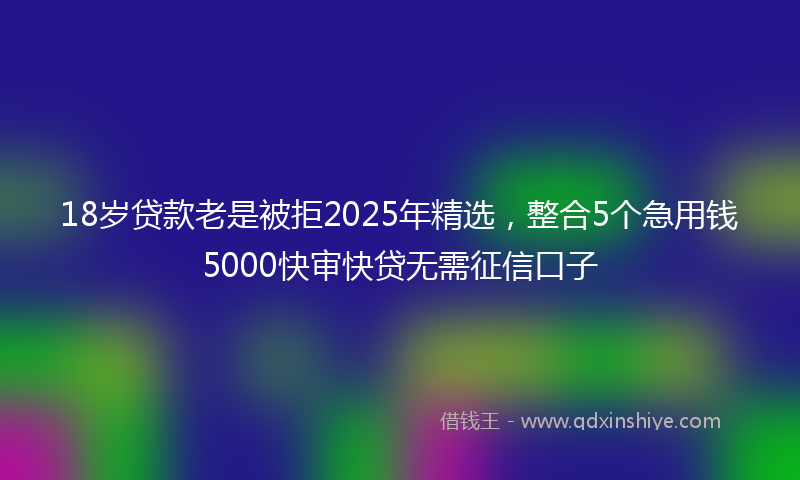 18岁贷款老是被拒2025年精选，整合5个急用钱5000快审快贷无需征信口子