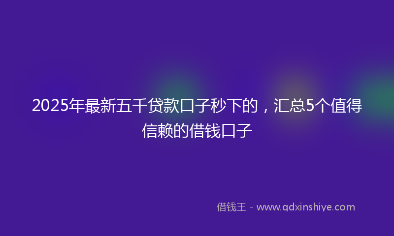 2025年最新五千贷款口子秒下的，汇总5个值得信赖的借钱口子