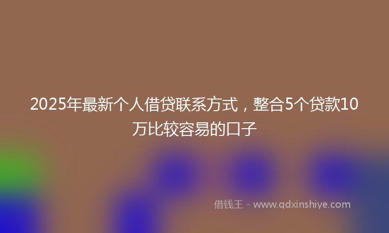 2025年最新个人借贷联系方式，整合5个贷款10万比较容易的口子