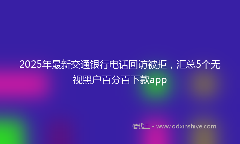 2025年最新交通银行电话回访被拒，汇总5个无视黑户百分百下款app