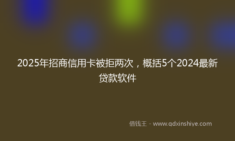 2025年招商信用卡被拒两次，概括5个2024最新贷款软件