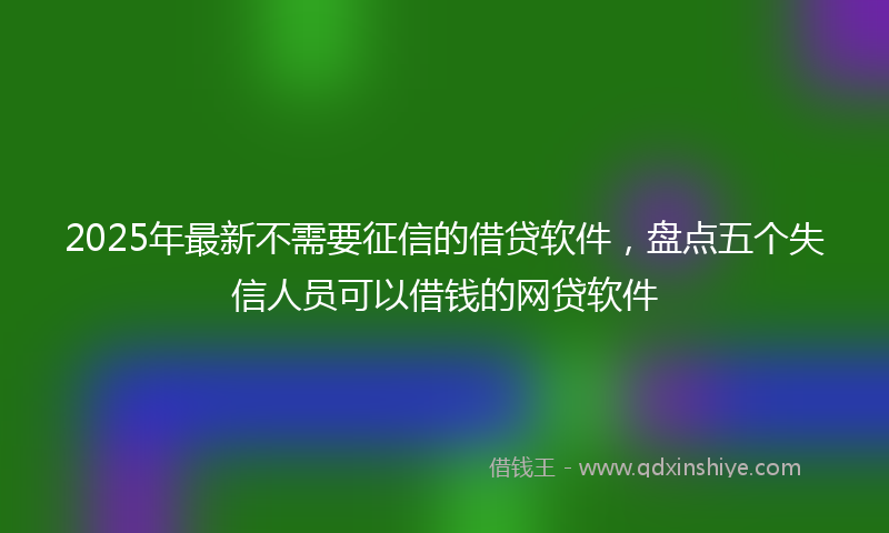 2025年最新不需要征信的借贷软件，盘点五个失信人员可以借钱的网贷软件