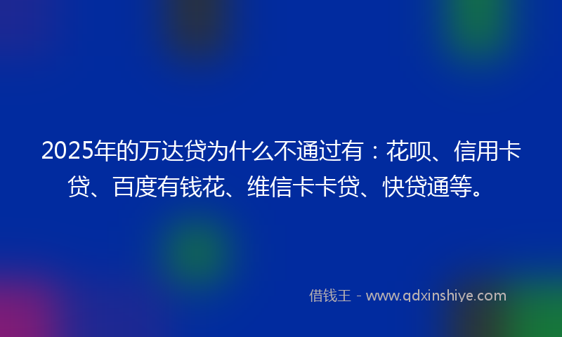 2025年的万达贷为什么不通过有：花呗、信用卡贷、百度有钱花、维信卡卡贷、快贷通等。
