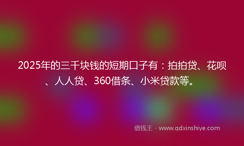 2025年的三千块钱的短期口子有：拍拍贷、花呗、人人贷、360借条、小米贷款等。