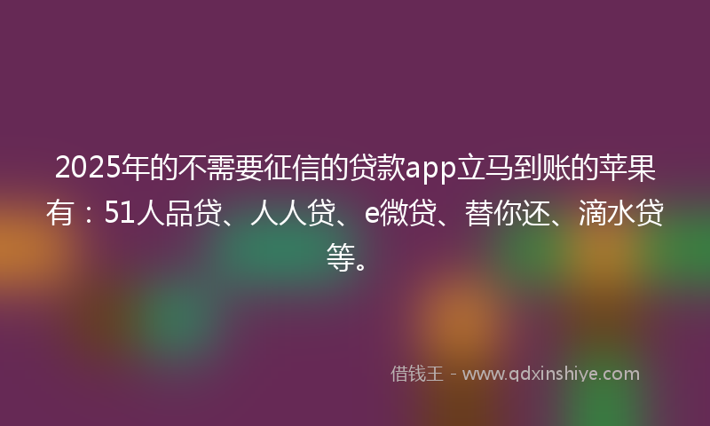2025年的不需要征信的贷款app立马到账的苹果有：51人品贷、人人贷、e微贷、替你还、滴水贷等。