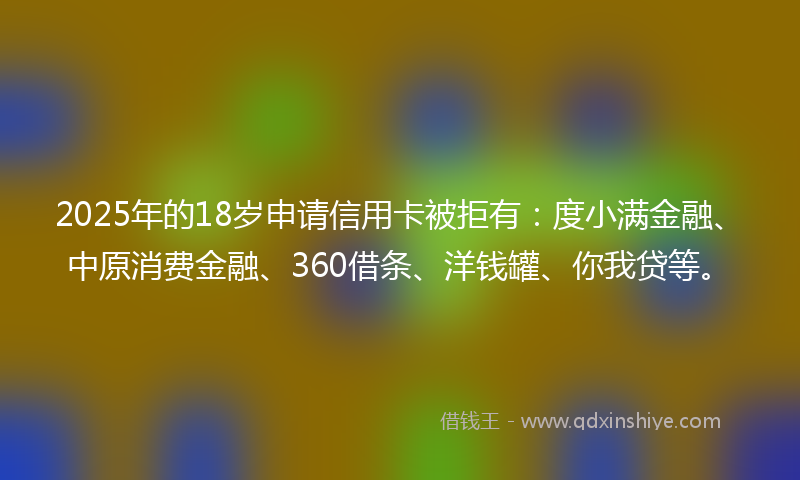 2025年的18岁申请信用卡被拒有：度小满金融、中原消费金融、360借条、洋钱罐、你我贷等。