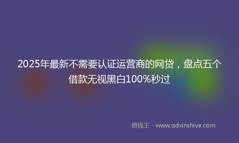 2025年最新不需要认证运营商的网贷，盘点五个借款无视黑白100%秒过