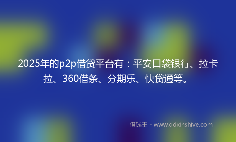 2025年的p2p借贷平台有：平安口袋银行、拉卡拉、360借条、分期乐、快贷通等。