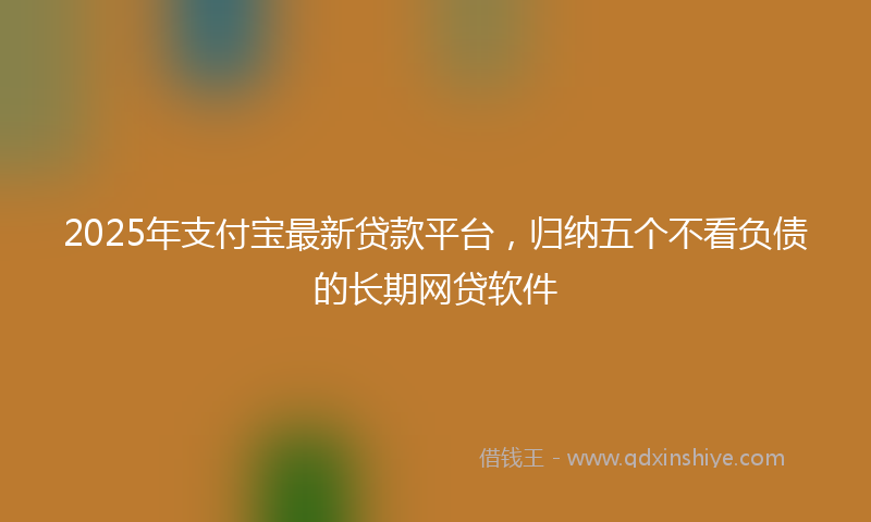 2025年支付宝最新贷款平台，归纳五个不看负债的长期网贷软件