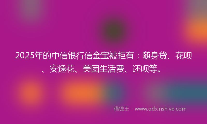 2025年的中信银行信金宝被拒有：随身贷、花呗、安逸花、美团生活费、还呗等。