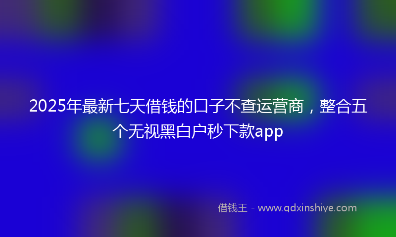2025年最新七天借钱的口子不查运营商，整合五个无视黑白户秒下款app