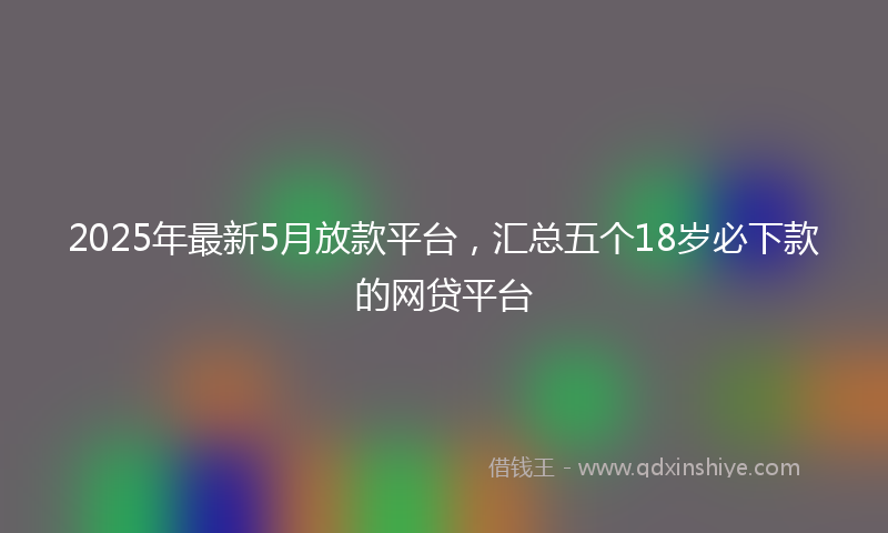 2025年最新5月放款平台，汇总五个18岁必下款的网贷平台