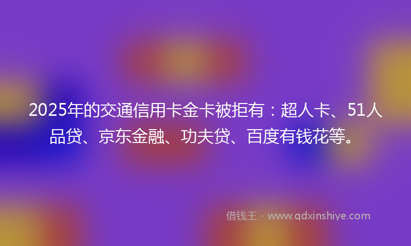 2025年的交通信用卡金卡被拒有：超人卡、51人品贷、京东金融、功夫贷、百度有钱花等。
