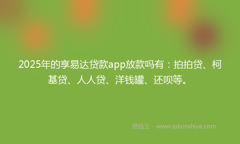 2025年的享易达贷款app放款吗有：拍拍贷、柯基贷、人人贷、洋钱罐、还呗等。